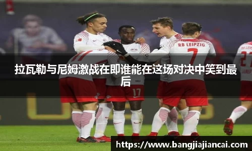 拉瓦勒与尼姆激战在即谁能在这场对决中笑到最后